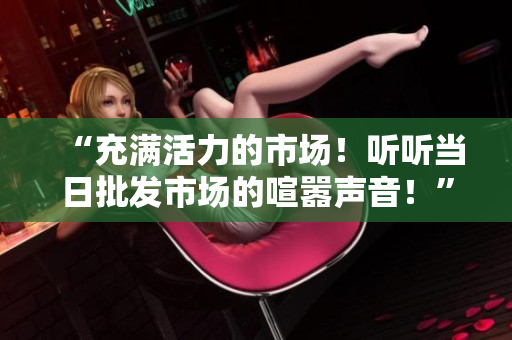 “充滿活力的市場！聽聽當(dāng)日批發(fā)市場的喧囂聲音！”