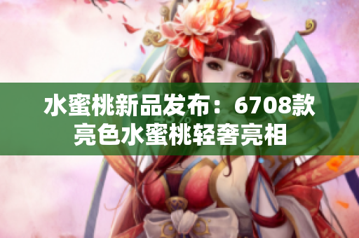水蜜桃新品發(fā)布：6708款亮色水蜜桃輕奢亮相
