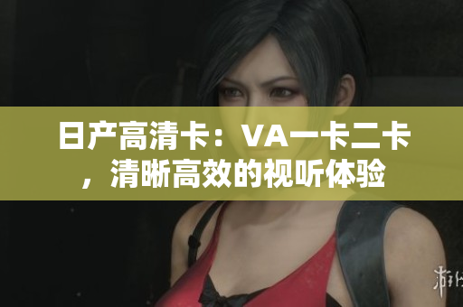 日產(chǎn)高清卡：VA一卡二卡，清晰高效的視聽(tīng)體驗(yàn)