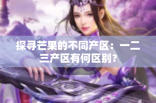 探尋芒果的不同產(chǎn)區(qū)：一二三產(chǎn)區(qū)有何區(qū)別？