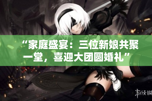 “家庭盛宴：三位新娘共聚一堂，喜迎大團圓婚禮”
