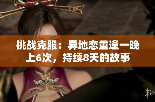 挑戰(zhàn)克服：異地戀重逢一晚上6次，持續(xù)8天的故事