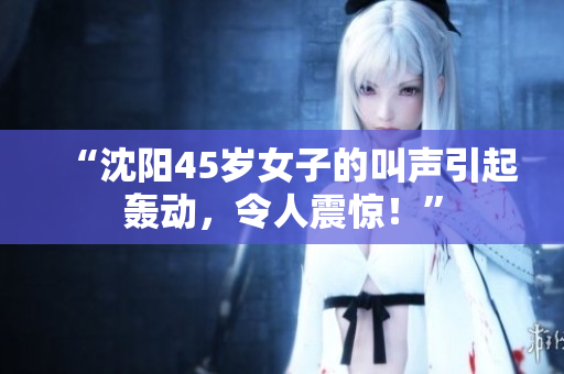 “沈陽45歲女子的叫聲引起轟動，令人震驚！”