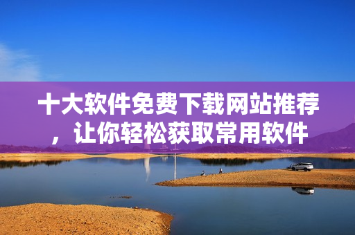 十大軟件免費下載網站推薦，讓你輕松獲取常用軟件