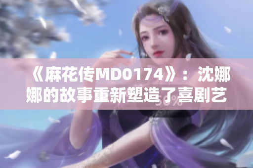 《麻花傳MD0174》：沈娜娜的故事重新塑造了喜劇藝術(shù)的輝煌