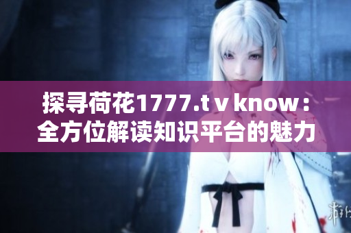 探尋荷花1777.tⅴknow：全方位解讀知識(shí)平臺(tái)的魅力與功能
