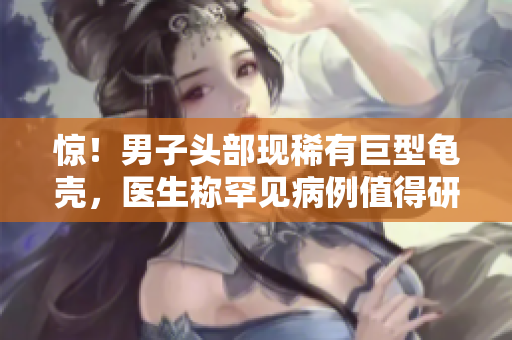 驚！男子頭部現(xiàn)稀有巨型龜殼，醫(yī)生稱罕見病例值得研究