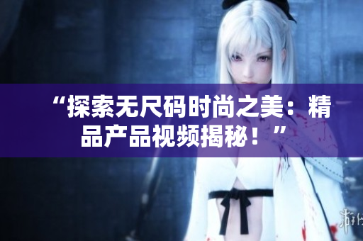 “探索無(wú)尺碼時(shí)尚之美：精品產(chǎn)品視頻揭秘！”