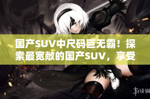 國(guó)產(chǎn)SUV中尺碼巨無(wú)霸！探索最寬敞的國(guó)產(chǎn)SUV，享受豪華空間和出色性能