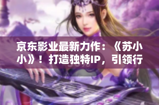 京東影業(yè)最新力作：《蘇小小》！打造獨(dú)特IP，引領(lǐng)行業(yè)新風(fēng)潮！