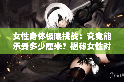 女性身體極限挑戰(zhàn)：究竟能承受多少厘米？揭秘女性對重量的極限耐受性