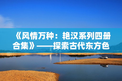 《風情萬種：艷漢系列四冊合集》——探索古代東方色情與冒險的經(jīng)典之作