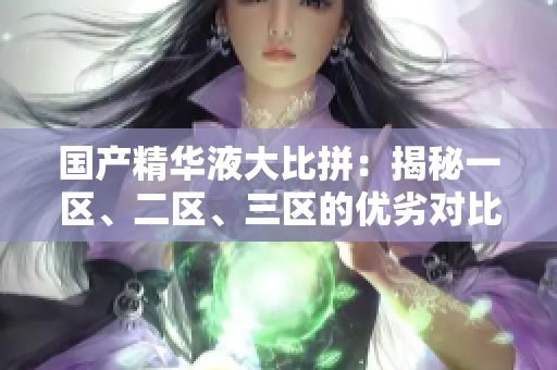 國產(chǎn)精華液大比拼：揭秘一區(qū)、二區(qū)、三區(qū)的優(yōu)劣對比，哪款更勝一籌？