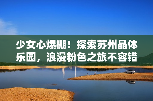 少女心爆棚！探索蘇州晶體樂園，浪漫粉色之旅不容錯過！