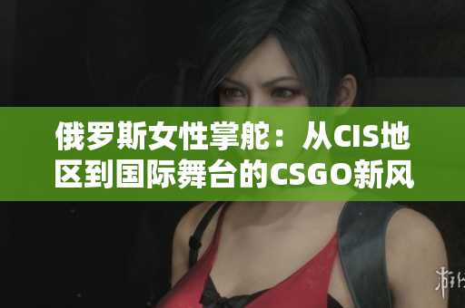俄羅斯女性掌舵：從CIS地區(qū)到國(guó)際舞臺(tái)的CSGO新風(fēng)采