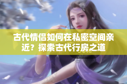 古代情侶如何在私密空間親近？探索古代行房之道