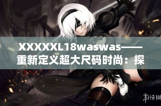 XXXXXL18waswas——重新定義超大尺碼時尚：探索時尚界的新風潮