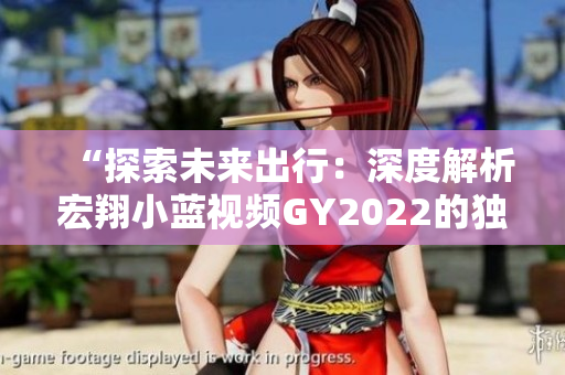 “探索未來出行：深度解析宏翔小藍視頻GY2022的獨特特色與創(chuàng)新亮點”