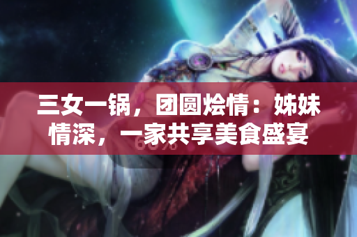 三女一鍋，團圓燴情：姊妹情深，一家共享美食盛宴