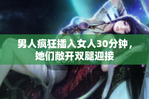 男人瘋狂插入女人30分鐘，她們敞開雙腿迎接