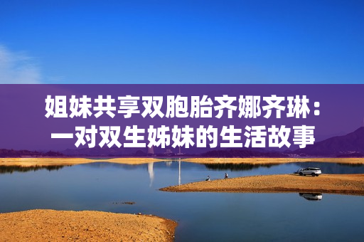 姐妹共享雙胞胎齊娜齊琳：一對雙生姊妹的生活故事