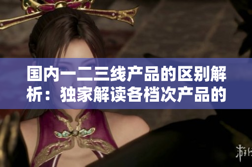 國內(nèi)一二三線產(chǎn)品的區(qū)別解析：獨家解讀各檔次產(chǎn)品的特點與應(yīng)用場景  