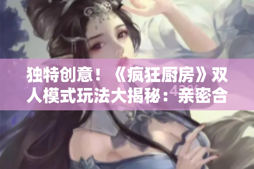 獨特創(chuàng)意！《瘋狂廚房》雙人模式玩法大揭秘：親密合作成就美食盛宴