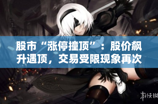 股市“漲停撞頂”：股價飆升遇頂，交易受限現(xiàn)象再次出現(xiàn)