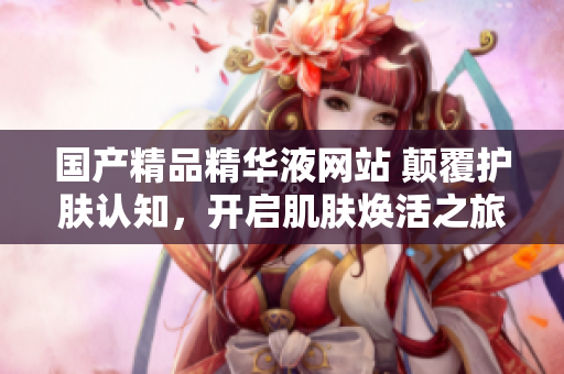 國產(chǎn)精品精華液網(wǎng)站 顛覆護膚認知，開啟肌膚煥活之旅