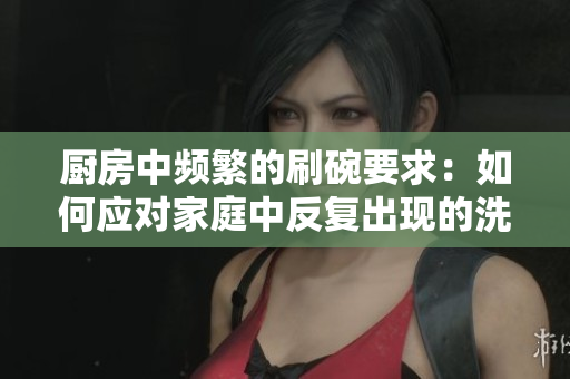 廚房中頻繁的刷碗要求：如何應對家庭中反復出現(xiàn)的洗碗任務(wù)