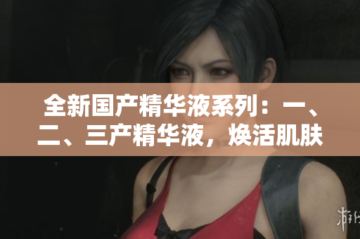 全新國產(chǎn)精華液系列：一、二、三產(chǎn)精華液，煥活肌膚煥發(fā)光彩