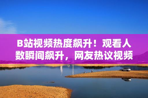 B站視頻熱度飆升！觀看人數(shù)瞬間飆升，網(wǎng)友熱議視頻內(nèi)容