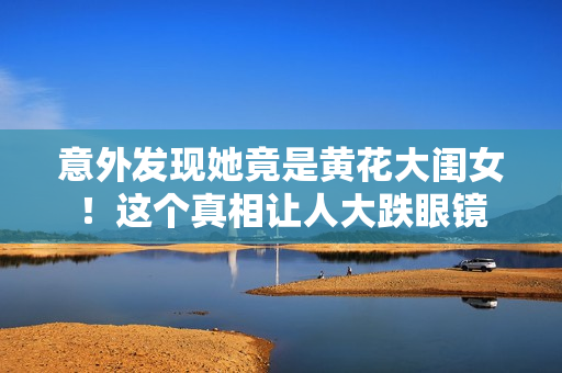 意外發(fā)現(xiàn)她竟是黃花大閨女！這個(gè)真相讓人大跌眼鏡