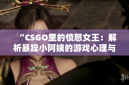 “CSGO里的憤怒女王：解析暴躁小阿姨的游戲心理與行為模式”