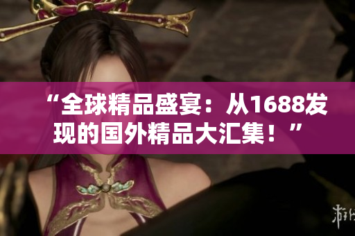 “全球精品盛宴：從1688發(fā)現(xiàn)的國(guó)外精品大匯集！”