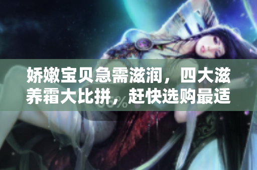 嬌嫩寶貝急需滋潤(rùn)，四大滋養(yǎng)霜大比拼，趕快選購(gòu)最適合的護(hù)膚品