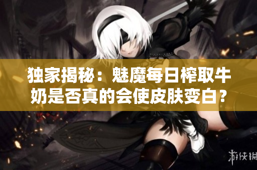 獨家揭秘：魅魔每日榨取牛奶是否真的會使皮膚變白？專家解讀新觀點