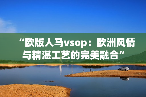 “歐版人馬vsop：歐洲風(fēng)情與精湛工藝的完美融合”