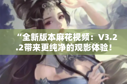 “全新版本麻花視頻：V3.2.2帶來更純凈的觀影體驗！”