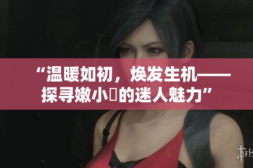 “溫暖如初，煥發(fā)生機(jī)——探尋嫩小槡的迷人魅力”