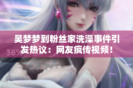 吳夢(mèng)夢(mèng)到粉絲家洗澡事件引發(fā)熱議：網(wǎng)友瘋傳視頻！