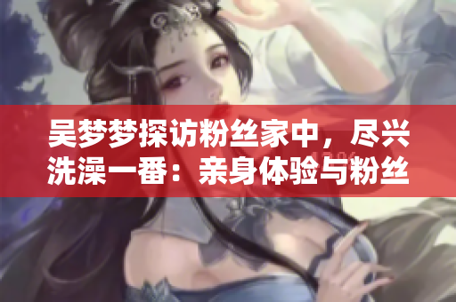 吳夢夢探訪粉絲家中，盡興洗澡一番：親身體驗與粉絲互動的溫暖時刻