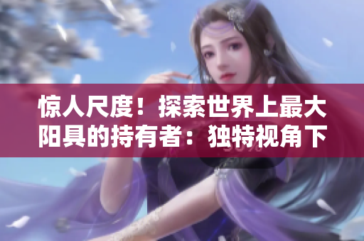 驚人尺度！探索世界上最大陽具的持有者：獨(dú)特視角下的壯觀身影