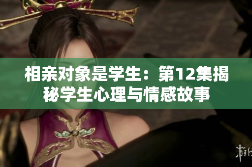 相親對象是學(xué)生：第12集揭秘學(xué)生心理與情感故事