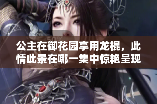 公主在御花園享用龍棍，此情此景在哪一集中驚艷呈現(xiàn)？