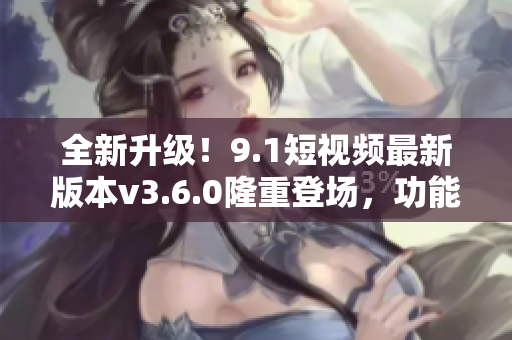 全新升級(jí)！9.1短視頻最新版本v3.6.0隆重登場，功能再升級(jí)，體驗(yàn)更優(yōu)！