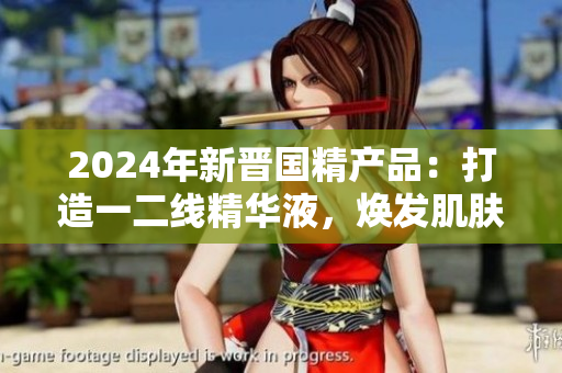 2024年新晉國精產(chǎn)品：打造一二線精華液，煥發(fā)肌膚活力