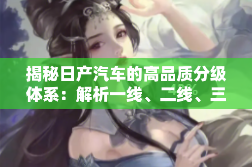 揭秘日產(chǎn)汽車的高品質(zhì)分級體系：解析一線、二線、三線芒的含義