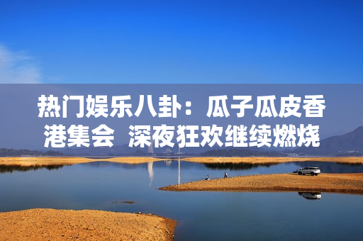 熱門娛樂八卦：瓜子瓜皮香港集會  深夜狂歡繼續(xù)燃燒