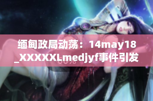 緬甸政局動蕩：14may18_XXXXXLmedjyf事件引發(fā)國內(nèi)外關(guān)注，影響深遠(yuǎn)